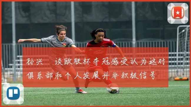 孙兴慜谈欧联杯夺冠感受认为这对俱乐部和个人发展并非积极信号