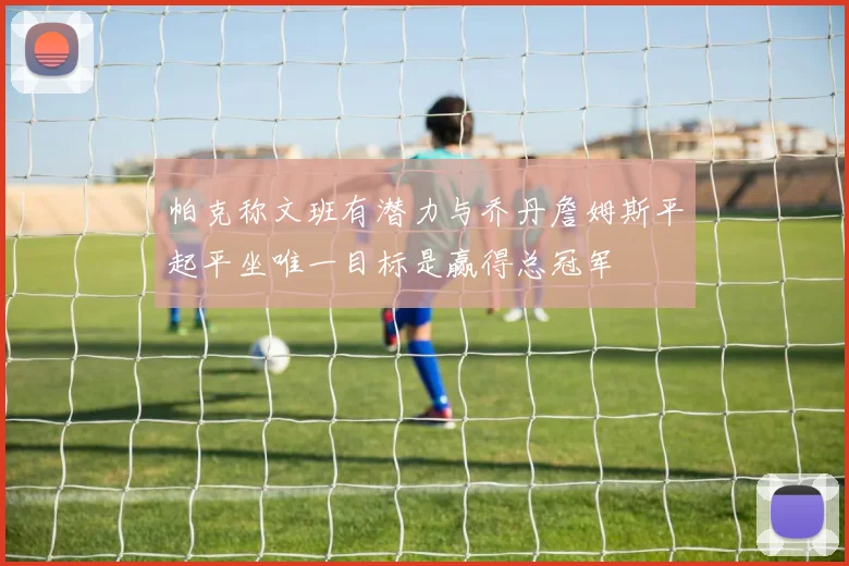 帕克称文班有潜力与乔丹詹姆斯平起平坐唯一目标是赢得总冠军