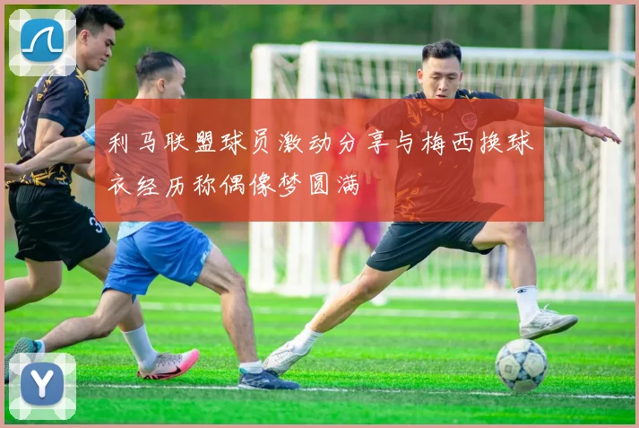 利马联盟球员激动分享与梅西换球衣经历称偶像梦圆满