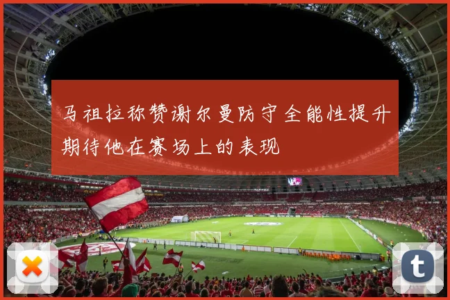 马祖拉称赞谢尔曼防守全能性提升期待他在赛场上的表现