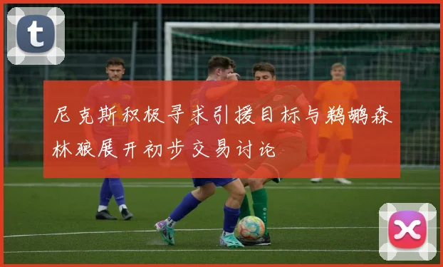 尼克斯积极寻求引援目标与鹈鹕森林狼展开初步交易讨论