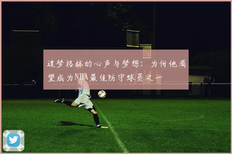 追梦格林的心声与梦想：为何他渴望成为NBA最佳防守球员之一