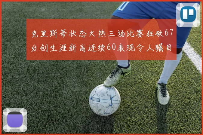 克里斯蒂状态火热三场比赛狂砍67分创生涯新高连续60表现令人瞩目