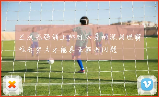 王洪亮强调土帅对队员的深刻理解唯有努力才能真正解决问题