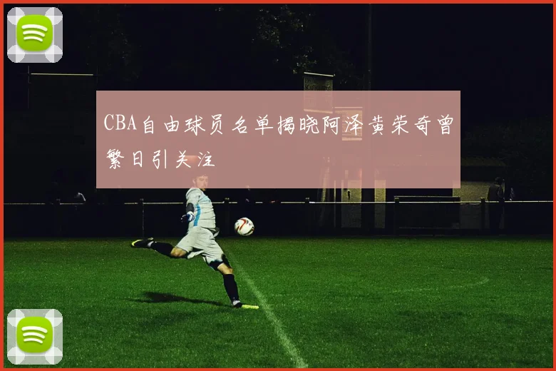 CBA自由球员名单揭晓阿泽黄荣奇曾繁日引关注