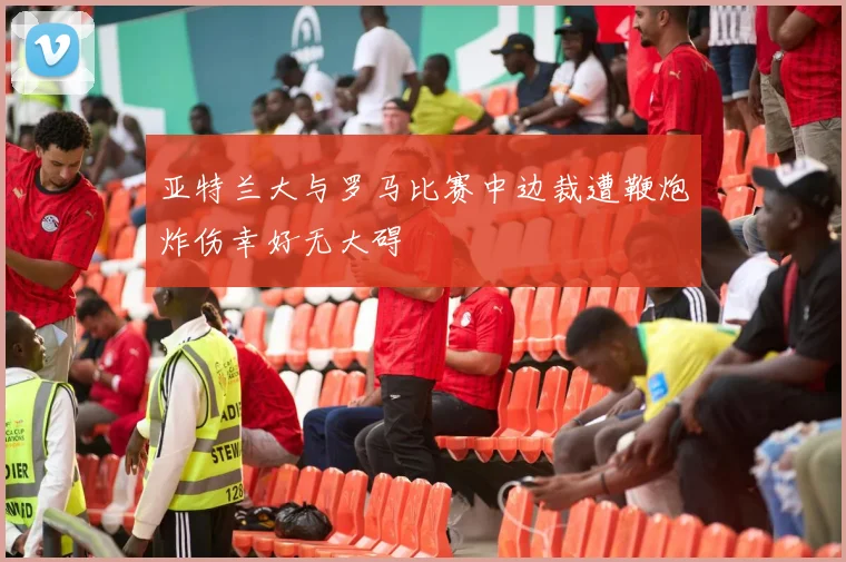 亚特兰大与罗马比赛中边裁遭鞭炮炸伤幸好无大碍