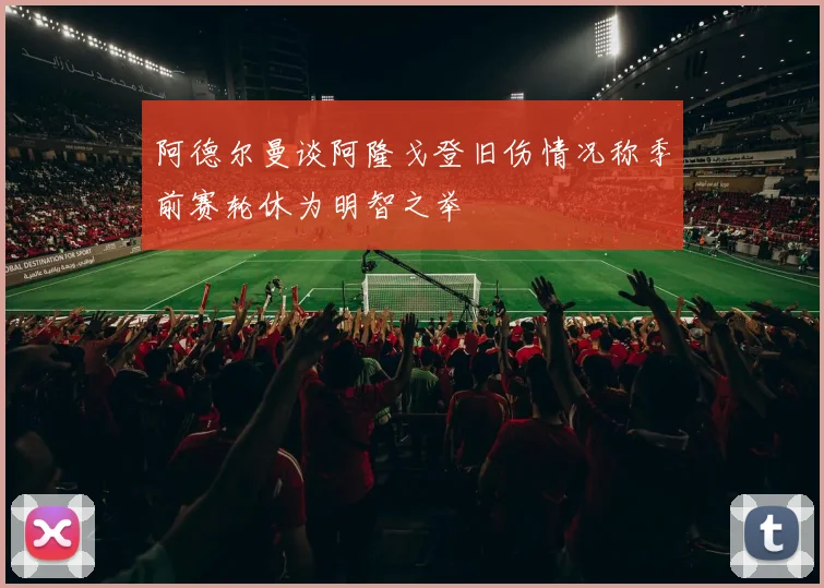 阿德尔曼谈阿隆戈登旧伤情况称季前赛轮休为明智之举