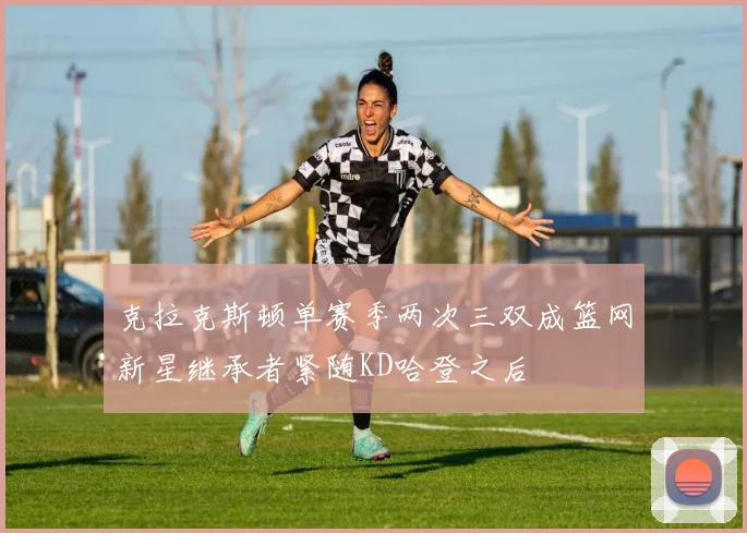克拉克斯顿单赛季两次三双成篮网新星继承者紧随KD哈登之后