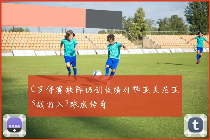 C罗停赛缺阵仍创佳绩对阵亚美尼亚5战打入7球成传奇