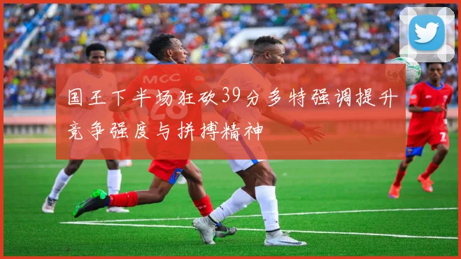 国王下半场狂砍39分多特强调提升竞争强度与拼搏精神