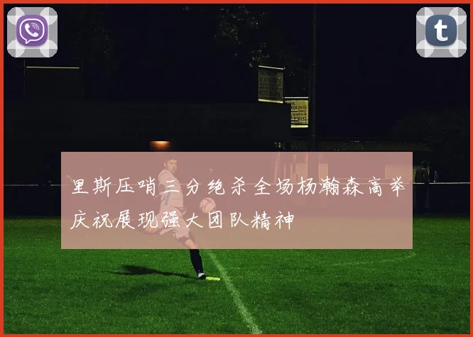 里斯压哨三分绝杀全场杨瀚森高举庆祝展现强大团队精神