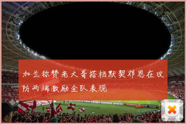 加兰称赞老大哥搭档默契邓恩在攻防两端激励全队表现