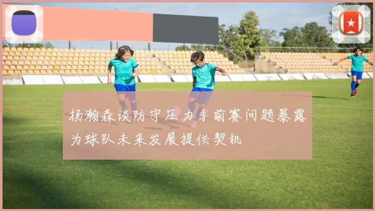 杨瀚森谈防守压力季前赛问题暴露为球队未来发展提供契机